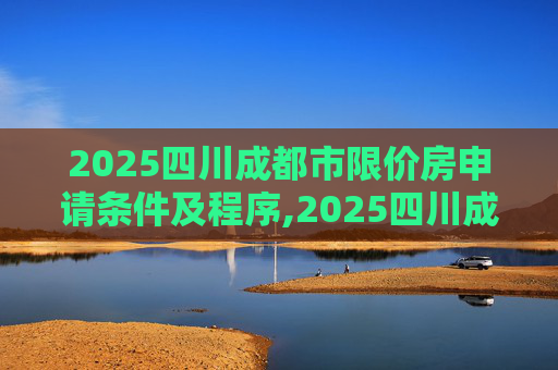 2025四川成都市限价房申请条件及程序,2025四川成都市限价房申请条件及程序有哪些