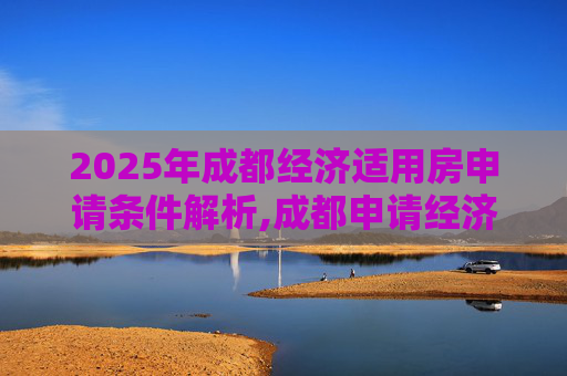 2025年成都经济适用房申请条件解析,成都申请经济适用房的条件有哪些2025