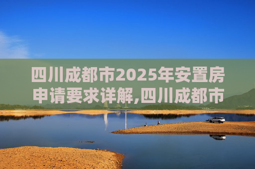 四川成都市2025年安置房申请要求详解,四川成都市安置房申请的要求是什么2025