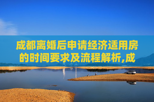成都离婚后申请经济适用房的时间要求及流程解析,成都离婚多长时间可以申请经济适用房
