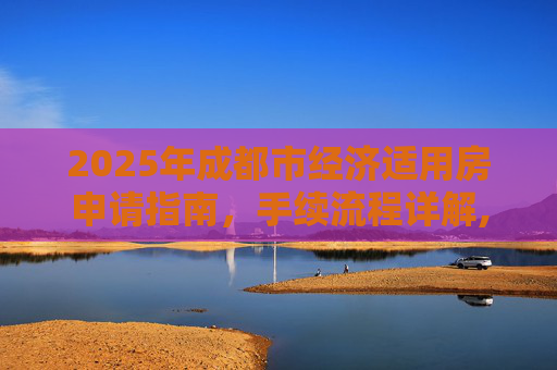 2025年成都市经济适用房申请指南，手续流程详解,2025成都市选经济适用房的手续包括哪些