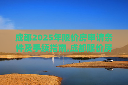 成都2025年限价房申请条件及手续指南,成都限价房申请条件及有什么手续2025