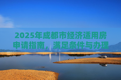 2025年成都市经济适用房申请指南，满足条件与办理手续全解析,成都市选经济适用房的要满足什么手续2025