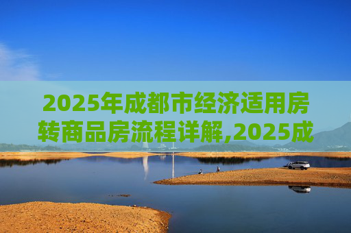 2025年成都市经济适用房转商品房流程详解,2025成都市经济适用房转商品房有什么流程