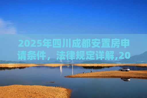 2025年四川成都安置房申请条件，法律规定详解,2025四川成都安置房申请条件的法律规定是怎样的