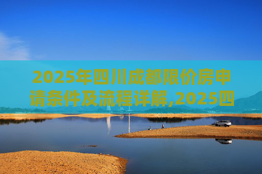2025年四川成都限价房申请条件及流程详解,2025四川成都限价房申请条件及流程有哪些