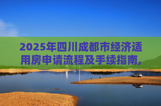 2025年四川成都市经济适用房申请流程及手续指南,四川成都市选经济适用房的手续包括哪些2025