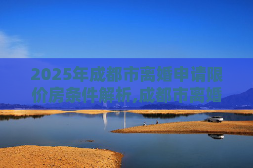 2025年成都市离婚申请限价房条件解析,成都市离婚申请限价房的条件包括什么2025