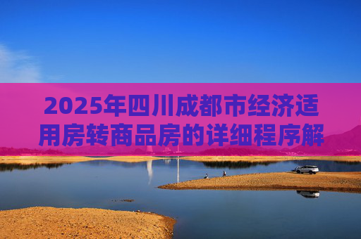 2025年四川成都市经济适用房转商品房的详细程序解析,四川成都市经济适用房转商品房需要哪些程序2025