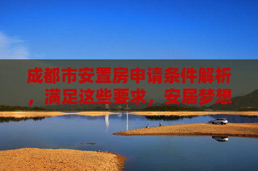 成都市安置房申请条件解析，满足这些要求，安居梦想不再遥远,成都市安置房申请需要满足的条件有哪些