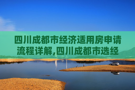 四川成都市经济适用房申请流程详解,四川成都市选经济适用房的程序是什么
