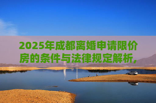 2025年成都离婚申请限价房的条件与法律规定解析,成都离婚申请限价房的条件的法律规定2025
