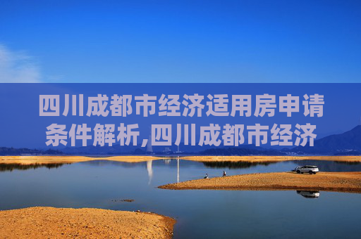 四川成都市经济适用房申请条件解析,四川成都市经济适用房申请条件包含哪些
