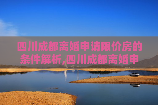 四川成都离婚申请限价房的条件解析,四川成都离婚申请限价房有哪些条件