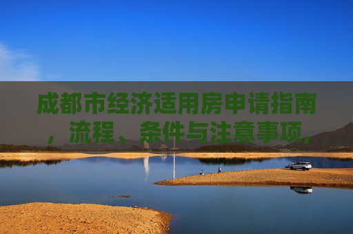 成都市经济适用房申请指南，流程、条件与注意事项,成都市的经济适用房应该如何申请