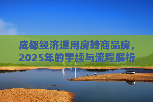 成都经济适用房转商品房，2025年的手续与流程解析,成都经济适用房转商品房有什么手续2025