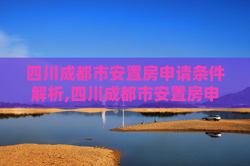 四川成都市安置房申请条件解析,四川成都市安置房申请需要满足的条件有哪些
