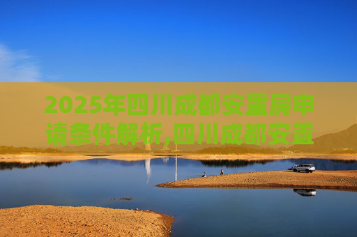 2025年四川成都安置房申请条件解析,四川成都安置房申请条件包括哪些2025