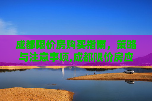 成都限价房购买指南，策略与注意事项,成都限价房应该怎么样买