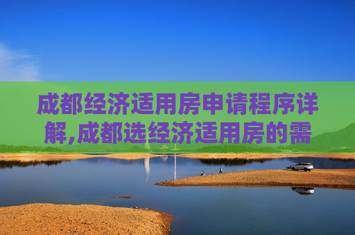 成都经济适用房申请程序详解,成都选经济适用房的需要满足的程序是怎样规定的