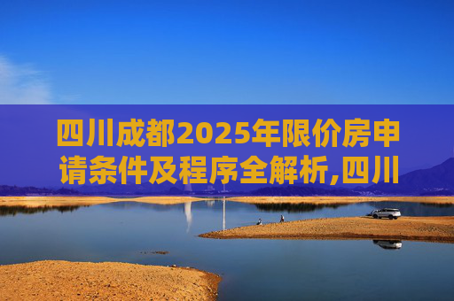 四川成都2025年限价房申请条件及程序全解析,四川成都限价房申请条件及程序有哪些2025
