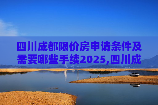 四川成都限价房申请条件及需要哪些手续2025,四川成都限价房申请条件及需要哪些手续2025