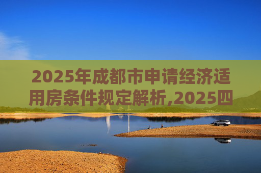 2025年成都市申请经济适用房条件规定解析,2025四川成都市申请经济适用房的条件的规定是什么