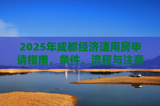 2025年成都经济适用房申请指南，条件、流程与注意事项,2025成都经济适用房申请有哪些要求