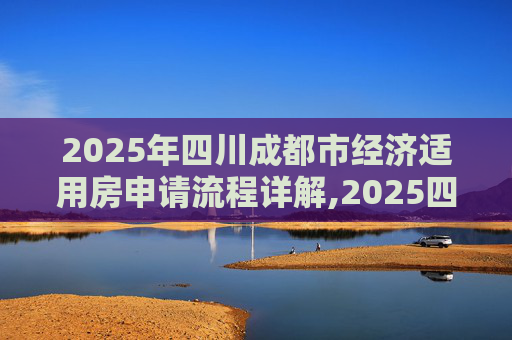 2025年四川成都市经济适用房申请流程详解,2025四川成都市选经济适用房的需要满足的程序有哪些