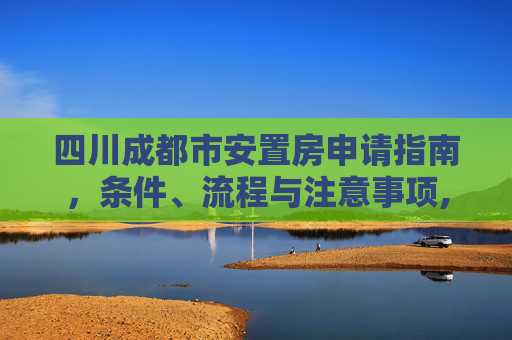 四川成都市安置房申请指南，条件、流程与注意事项,四川成都市安置房申请有哪些要求