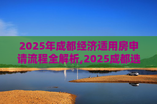 2025年成都经济适用房申请流程全解析,2025成都选经济适用房的需要哪些流程