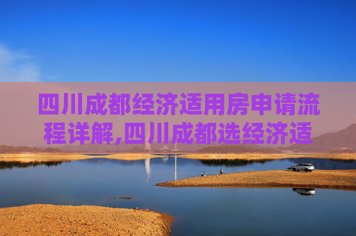 四川成都经济适用房申请流程详解,四川成都选经济适用房的程序是什么