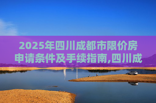 2025年四川成都市限价房申请条件及手续指南,四川成都市限价房申请条件及需要哪些手续2025