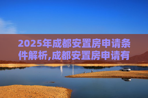 2025年成都安置房申请条件解析,成都安置房申请有哪些条件2025