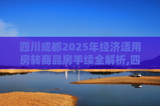 四川成都2025年经济适用房转商品房手续全解析,四川成都经济适用房转商品房手续是什么2025
