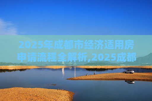 2025年成都市经济适用房申请流程全解析,2025成都市选经济适用房的流程包括什么