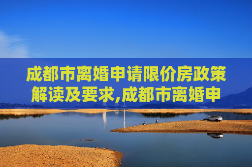 成都市离婚申请限价房政策解读及要求,成都市离婚申请限价房的的要求是什么