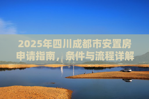 2025年四川成都市安置房申请指南，条件与流程详解,2025四川成都市安置房申请需要哪些条件