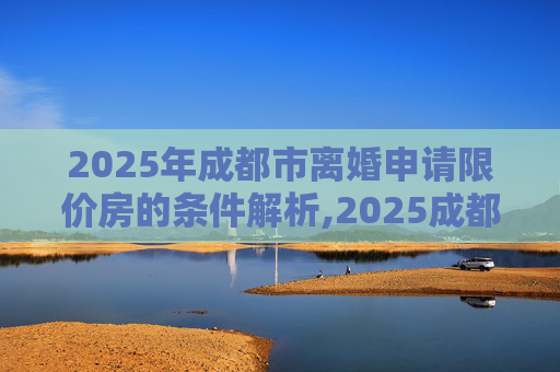 2025年成都市离婚申请限价房的条件解析,2025成都市离婚申请限价房的条件包括什么