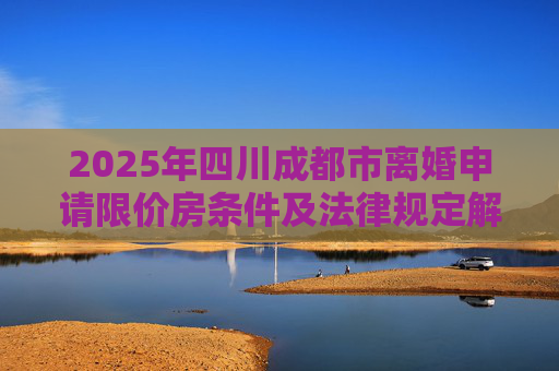 2025年四川成都市离婚申请限价房条件及法律规定解析,2025四川成都市离婚申请限价房的条件的法律规定是怎样的