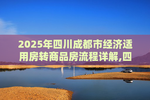 2025年四川成都市经济适用房转商品房流程详解,四川成都市经济适用房转商品房流程有哪些2025