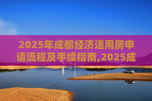 2025年成都经济适用房申请流程及手续指南,2025成都选经济适用房有什么手续