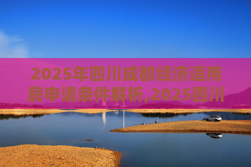 2025年四川成都经济适用房申请条件解析,2025四川成都经济适用房申请需要满足的条件有哪些