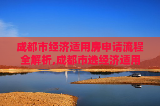 成都市经济适用房申请流程全解析,成都市选经济适用房的流程是什么