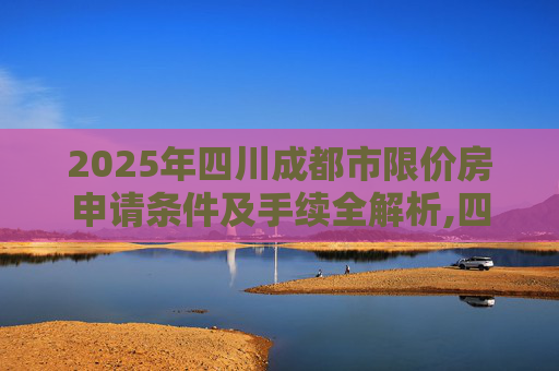 2025年四川成都市限价房申请条件及手续全解析,四川成都市限价房申请条件及手续是什么2025