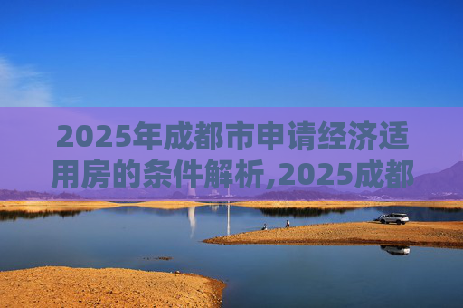 2025年成都市申请经济适用房的条件解析,2025成都市申请经济适用房的条件包含哪些