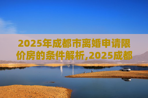 2025年成都市离婚申请限价房的条件解析,2025成都市离婚申请限价房的要满足什么条件