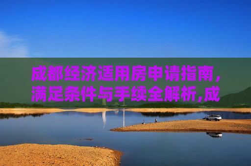 成都经济适用房申请指南，满足条件与手续全解析,成都选经济适用房的要满足什么手续