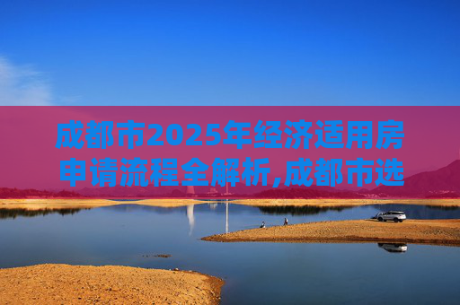 成都市2025年经济适用房申请流程全解析,成都市选经济适用房的需要满足的流程有哪些2025