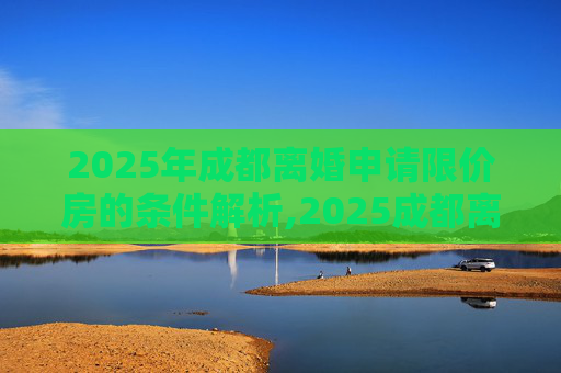 2025年成都离婚申请限价房的条件解析,2025成都离婚申请限价房的条件包括哪些